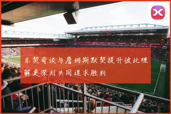 东契奇谈与詹姆斯默契提升彼此理解更深刻共同追求胜利