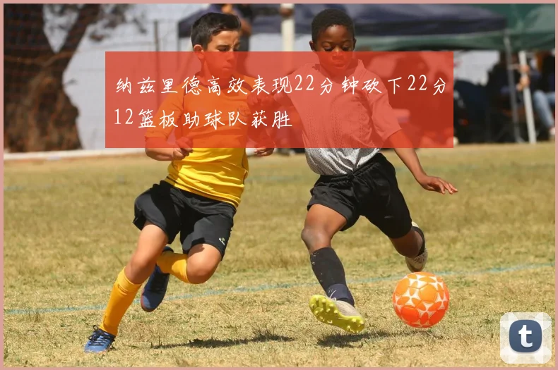 纳兹里德高效表现22分钟砍下22分12篮板助球队获胜