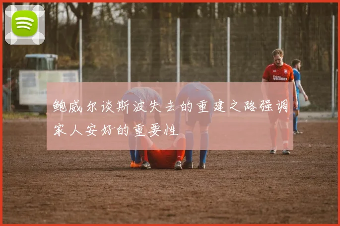 鲍威尔谈斯波失去的重建之路强调家人安好的重要性