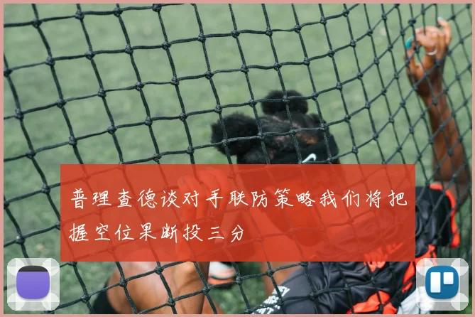普理查德谈对手联防策略我们将把握空位果断投三分