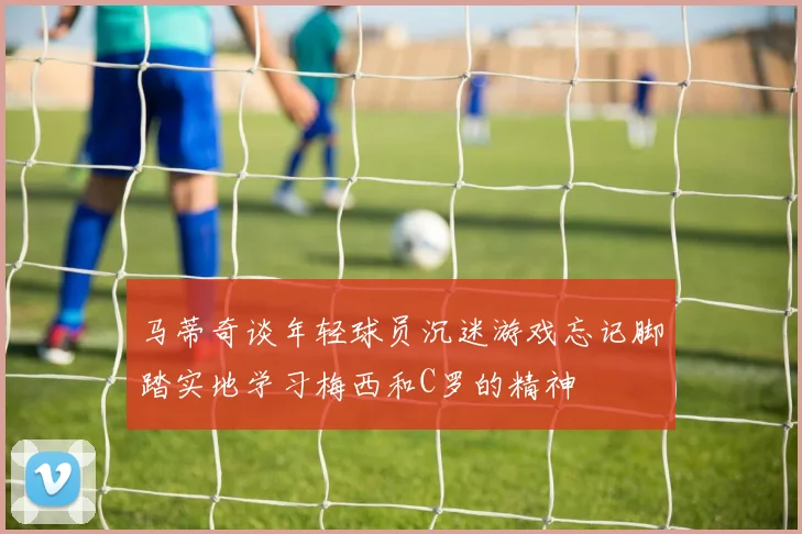 马蒂奇谈年轻球员沉迷游戏忘记脚踏实地学习梅西和C罗的精神