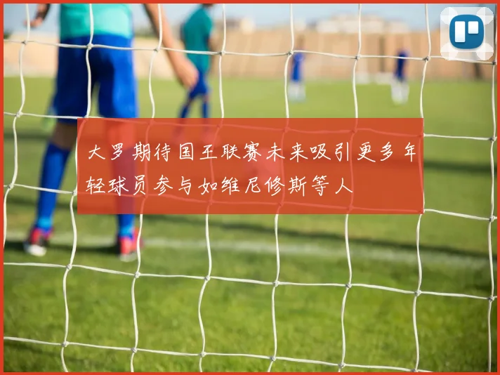 大罗期待国王联赛未来吸引更多年轻球员参与如维尼修斯等人