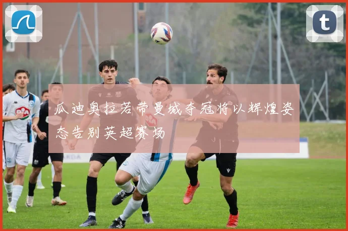 瓜迪奥拉若带曼城夺冠将以辉煌姿态告别英超赛场