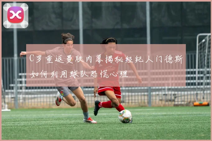 C罗重返曼联内幕揭秘经纪人门德斯如何利用球队恐慌心理