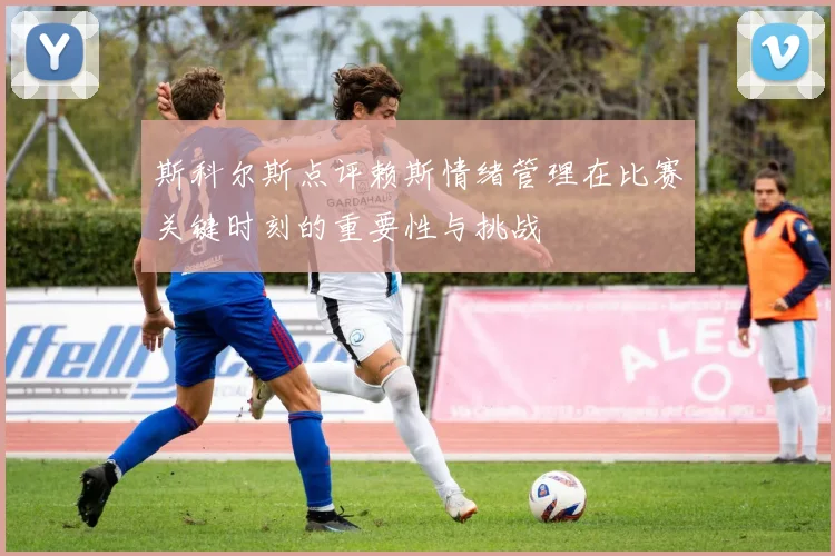 斯科尔斯点评赖斯情绪管理在比赛关键时刻的重要性与挑战